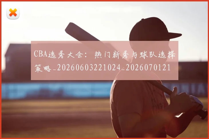 CBA选秀大会:热门新秀与球队选择策略_20260603221024_20260701212159
