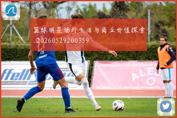 篮球明星场外生活与商业价值探索_20260529200359