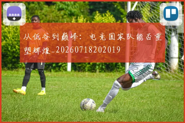 从低谷到巅峰：电竞国家队能否重塑辉煌_20260718202019