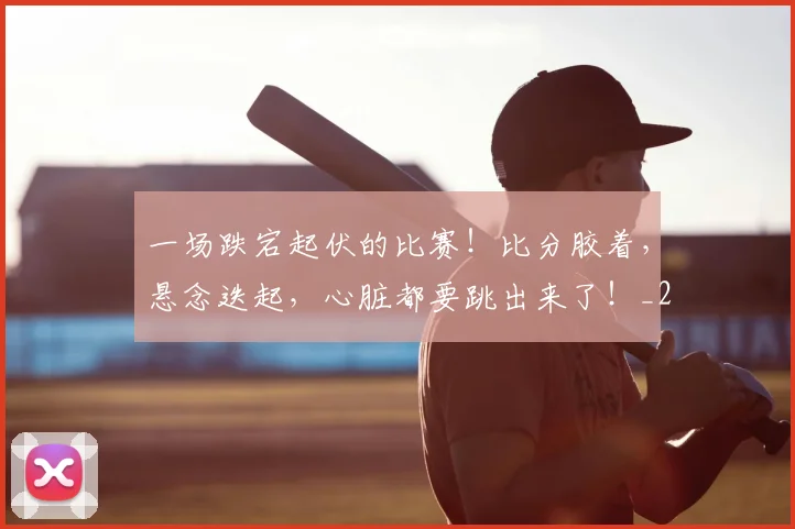 一场跌宕起伏的比赛!比分胶着,悬念迭起,心脏都要跳出来了!_20260716181200