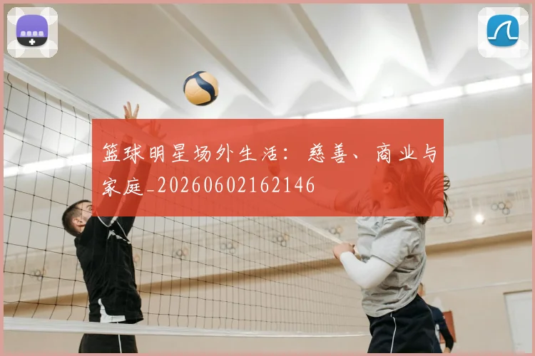 篮球明星场外生活:慈善、商业与家庭_20260602162146