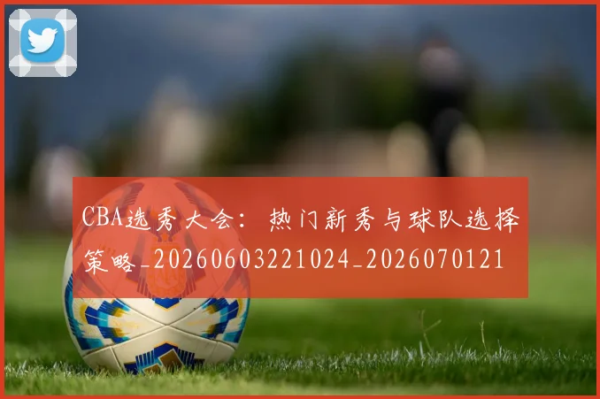 CBA选秀大会:热门新秀与球队选择策略_20260603221024_20260701212159_20260712050553