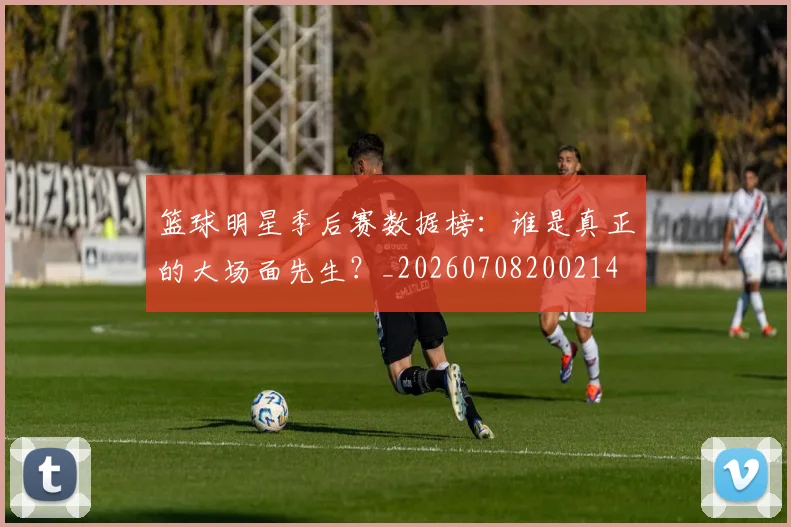 篮球明星季后赛数据榜:谁是真正的大场面先生?_20260708200214