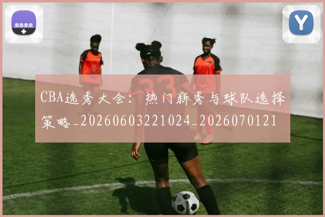 CBA选秀大会:热门新秀与球队选择策略_20260603221024_20260701212159_20260712050553