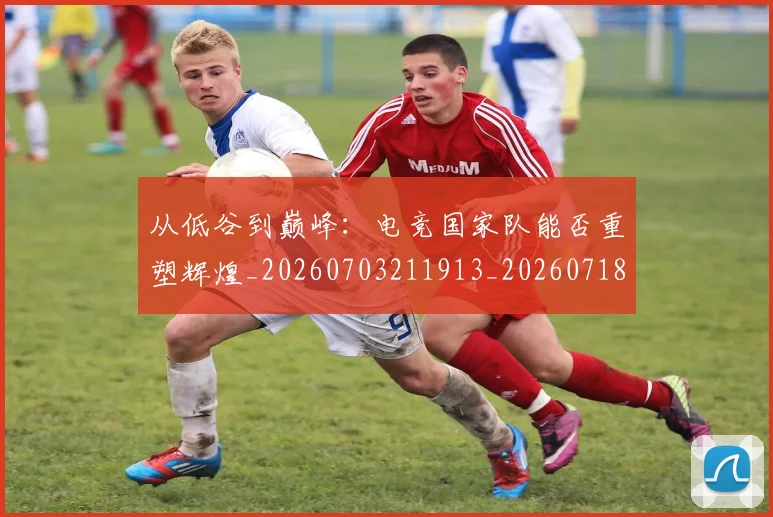 从低谷到巅峰:电竞国家队能否重塑辉煌_20260703211913_20260718000804