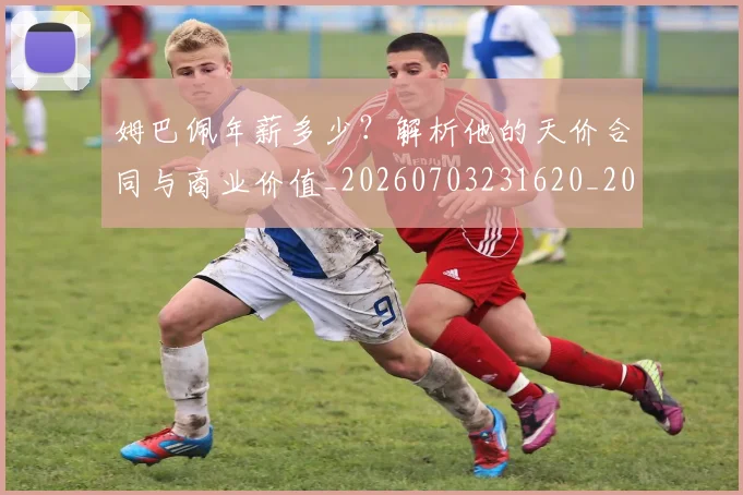 姆巴佩年薪多少?解析他的天价合同与商业价值_20260703231620_20260720185530